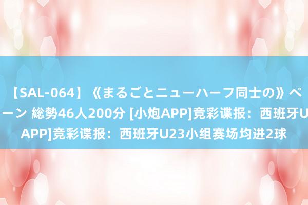 【SAL-064】《まるごとニューハーフ同士の》ペニクリフェラチオシーン 総勢46人200分 [小炮APP]竞彩谍报：西班牙U23小组赛场均进2球