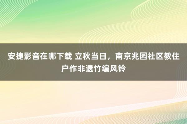 安捷影音在哪下载 立秋当日，南京兆园社区教住户作非遗竹编风铃