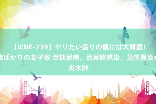 【IENE-239】ヤリたい盛りの僕には大問題!裸族ばかりの女子寮 治糖尿病,治尿路感染,急性肾炎水肿