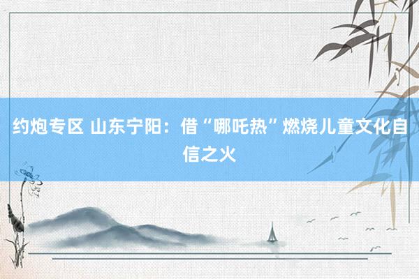 约炮专区 山东宁阳：借“哪吒热”燃烧儿童文化自信之火
