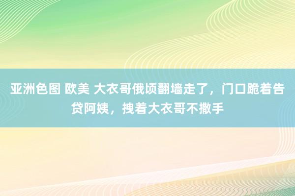 亚洲色图 欧美 大衣哥俄顷翻墙走了，门口跪着告贷阿姨，拽着大衣哥不撒手