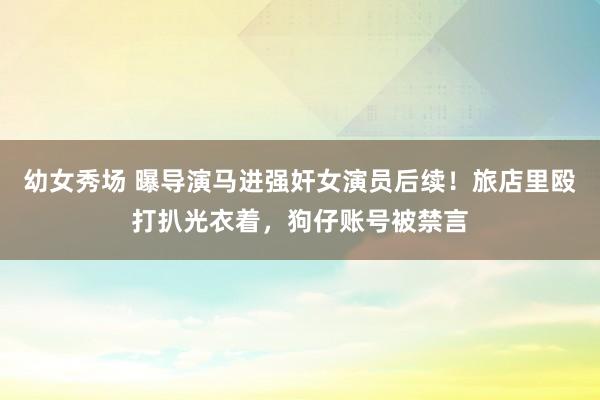 幼女秀场 曝导演马进强奸女演员后续！旅店里殴打扒光衣着，狗仔账号被禁言