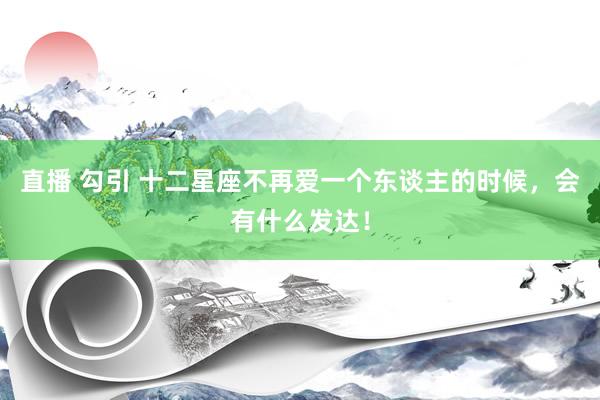 直播 勾引 十二星座不再爱一个东谈主的时候，会有什么发达！