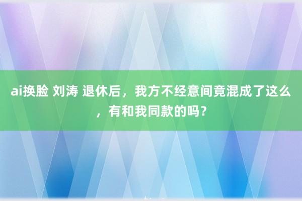 ai换脸 刘涛 退休后，我方不经意间竟混成了这么，有和我同款的吗？