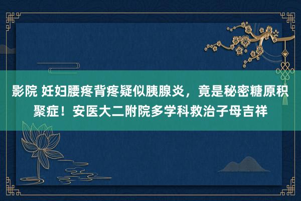 影院 妊妇腰疼背疼疑似胰腺炎，竟是秘密糖原积聚症！安医大二附院多学科救治子母吉祥