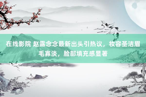 在线影院 赵露念念最新出头引热议，妆容圣洁眉毛寡淡，脸部填充感显著