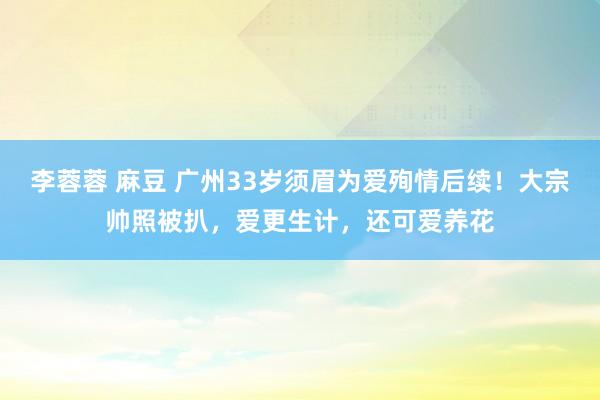李蓉蓉 麻豆 广州33岁须眉为爱殉情后续！大宗帅照被扒，爱更生计，还可爱养花