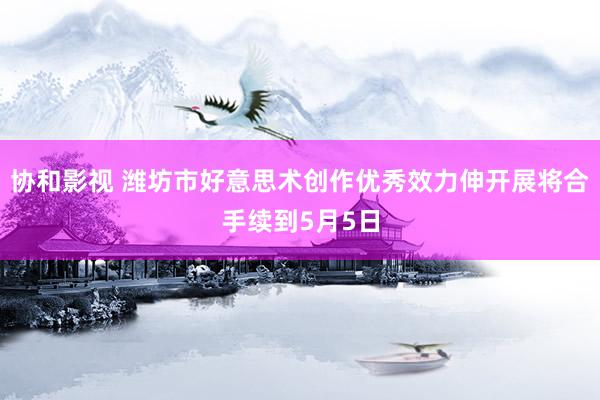 协和影视 潍坊市好意思术创作优秀效力伸开展将合手续到5月5日