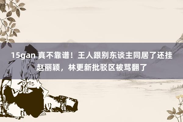 15gan 真不靠谱！王人跟别东谈主同居了还挂赵丽颖，林更新批驳区被骂翻了