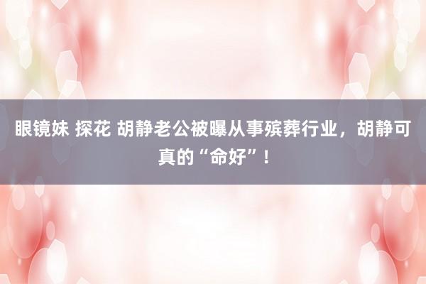 眼镜妹 探花 胡静老公被曝从事殡葬行业，胡静可真的“命好”！