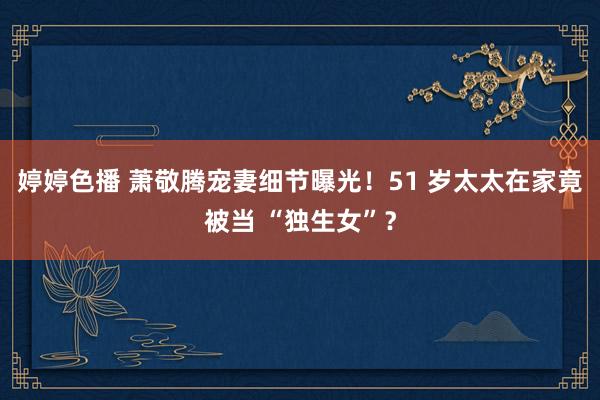 婷婷色播 萧敬腾宠妻细节曝光！51 岁太太在家竟被当 “独生女”？