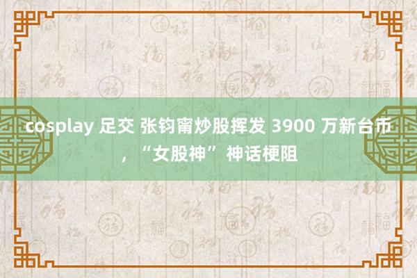 cosplay 足交 张钧甯炒股挥发 3900 万新台币，“女股神” 神话梗阻