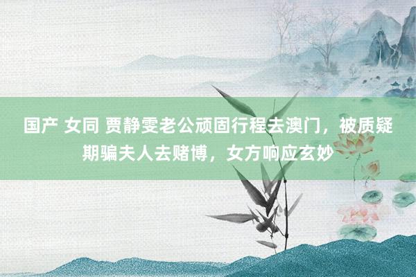 国产 女同 贾静雯老公顽固行程去澳门，被质疑期骗夫人去赌博，女方响应玄妙