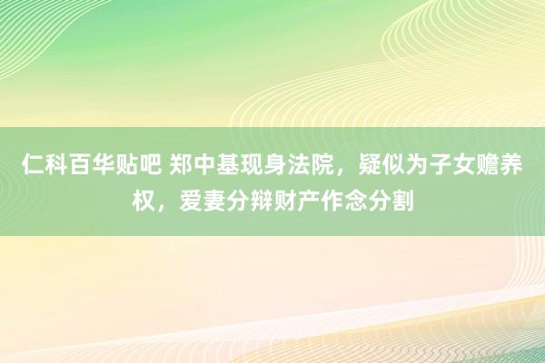 仁科百华贴吧 郑中基现身法院，疑似为子女赡养权，爱妻分辩财产作念分割