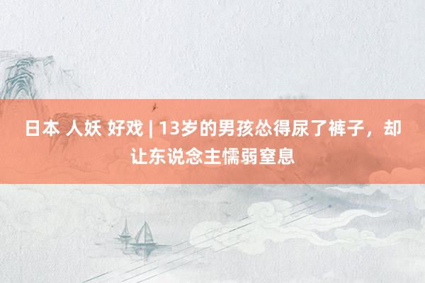 日本 人妖 好戏 | 13岁的男孩怂得尿了裤子，却让东说念主懦弱窒息