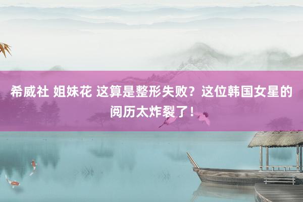 希威社 姐妹花 这算是整形失败？这位韩国女星的阅历太炸裂了！