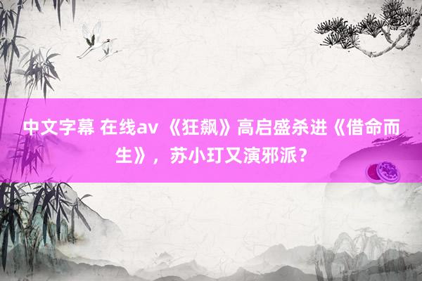中文字幕 在线av 《狂飙》高启盛杀进《借命而生》，苏小玎又演邪派？
