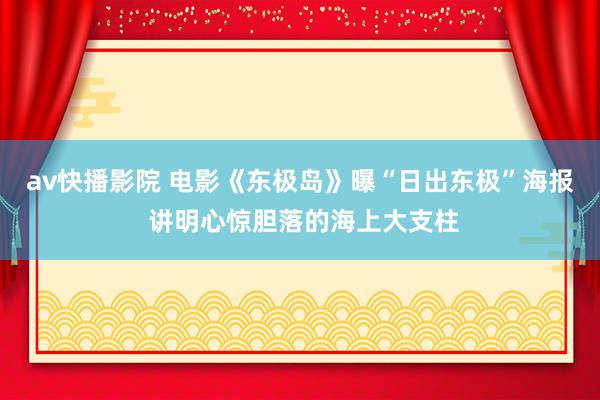 av快播影院 电影《东极岛》曝“日出东极”海报 讲明心惊胆落的海上大支柱