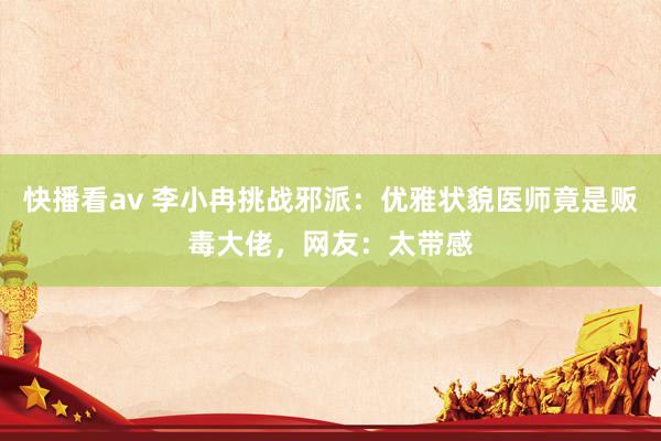 快播看av 李小冉挑战邪派：优雅状貌医师竟是贩毒大佬，网友：太带感