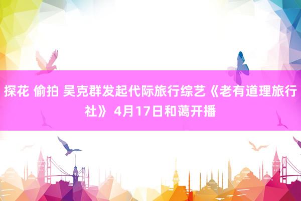 探花 偷拍 吴克群发起代际旅行综艺《老有道理旅行社》 4月17日和蔼开播