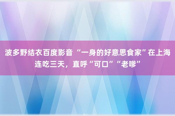 波多野结衣百度影音 “一身的好意思食家”在上海连吃三天，直呼“可口”“老嗲”