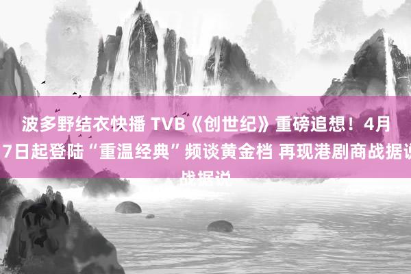 波多野结衣快播 TVB《创世纪》重磅追想！4月17日起登陆“重温经典”频谈黄金档 再现港剧商战据说