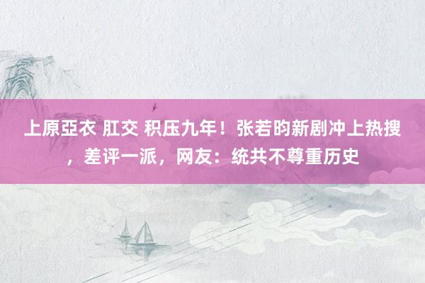 上原亞衣 肛交 积压九年！张若昀新剧冲上热搜，差评一派，网友：统共不尊重历史