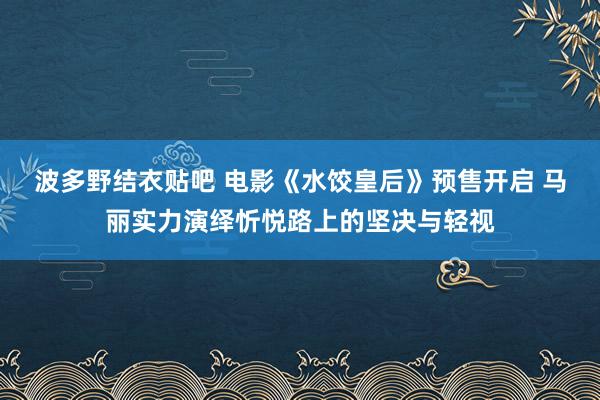 波多野结衣贴吧 电影《水饺皇后》预售开启 马丽实力演绎忻悦路上的坚决与轻视