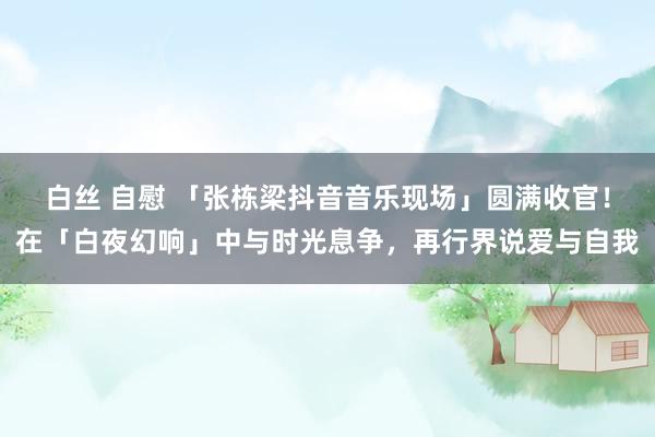 白丝 自慰 「张栋梁抖音音乐现场」圆满收官！在「白夜幻响」中与时光息争，再行界说爱与自我