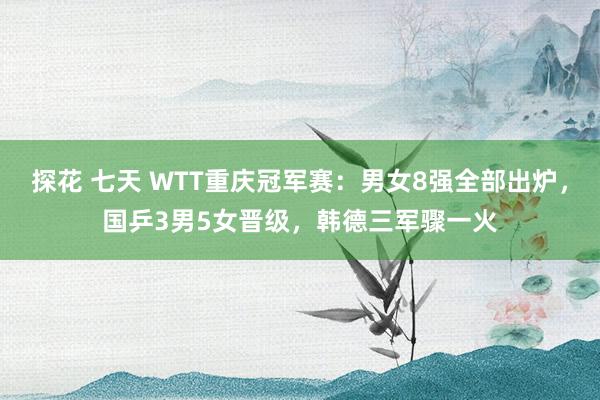 探花 七天 WTT重庆冠军赛：男女8强全部出炉，国乒3男5女晋级，韩德三军骤一火