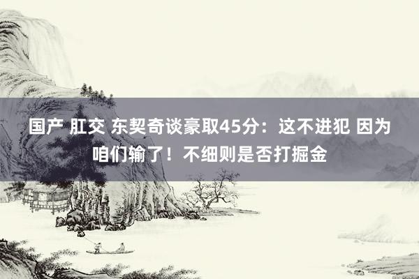 国产 肛交 东契奇谈豪取45分：这不进犯 因为咱们输了！不细则是否打掘金