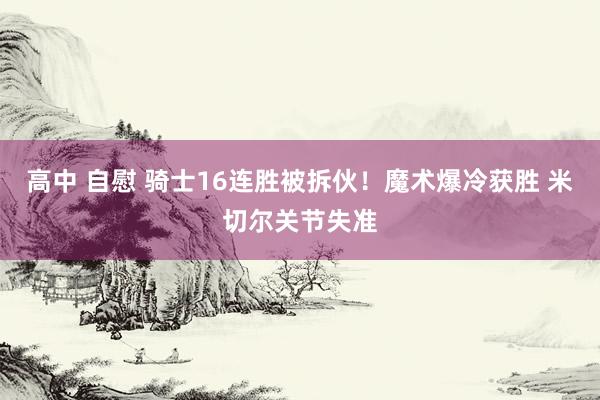 高中 自慰 骑士16连胜被拆伙！魔术爆冷获胜 米切尔关节失准
