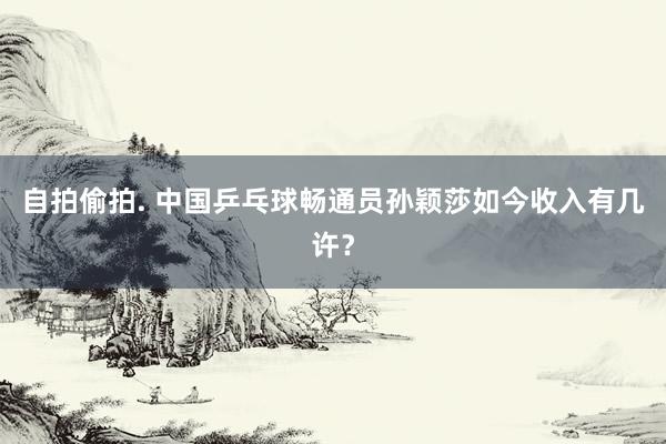 自拍偷拍. 中国乒乓球畅通员孙颖莎如今收入有几许？