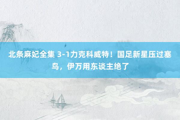 北条麻妃全集 3-1力克科威特！国足新星压过塞鸟，伊万用东谈主绝了