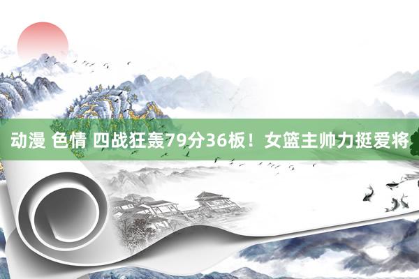 动漫 色情 四战狂轰79分36板！女篮主帅力挺爱将