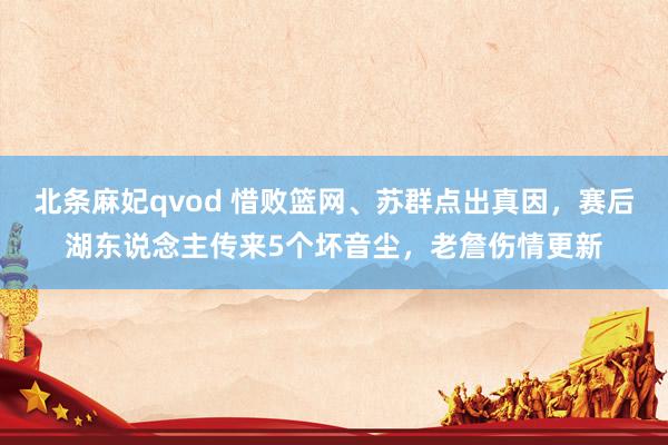 北条麻妃qvod 惜败篮网、苏群点出真因，赛后湖东说念主传来5个坏音尘，老詹伤情更新