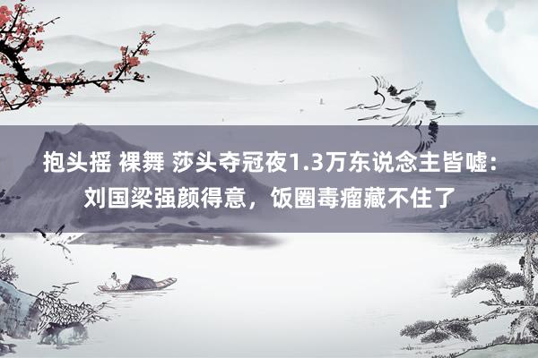 抱头摇 裸舞 莎头夺冠夜1.3万东说念主皆嘘：刘国梁强颜得意，饭圈毒瘤藏不住了
