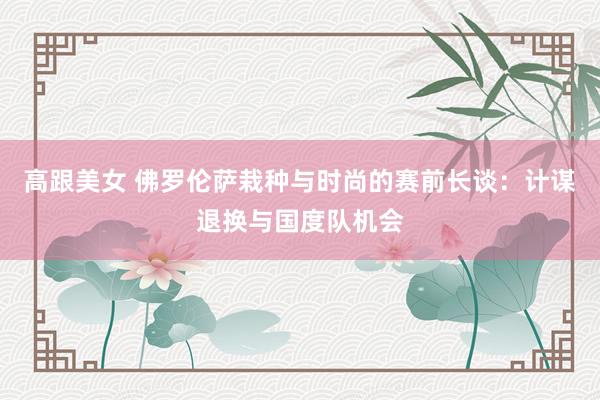 高跟美女 佛罗伦萨栽种与时尚的赛前长谈：计谋退换与国度队机会