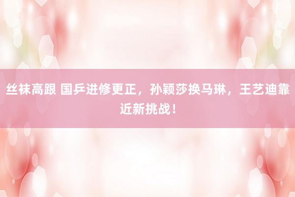 丝袜高跟 国乒进修更正，孙颖莎换马琳，王艺迪靠近新挑战！