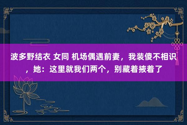 波多野结衣 女同 机场偶遇前妻，我装傻不相识，她：这里就我们两个，别藏着掖着了