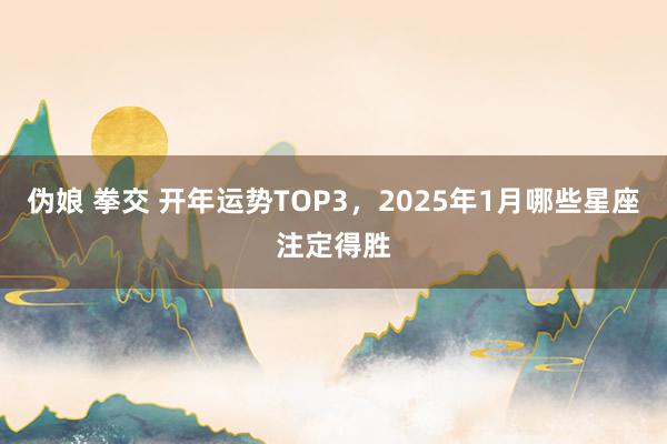 伪娘 拳交 开年运势TOP3，2025年1月哪些星座注定得胜