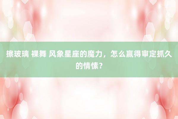 擦玻璃 裸舞 风象星座的魔力，怎么赢得审定抓久的情愫？