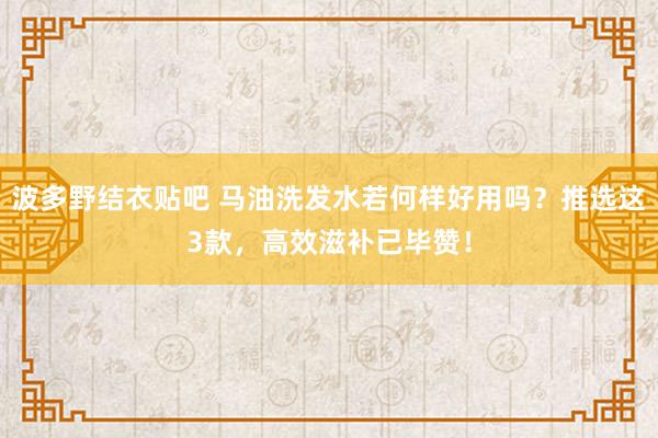 波多野结衣贴吧 马油洗发水若何样好用吗？推选这3款，高效滋补已毕赞！
