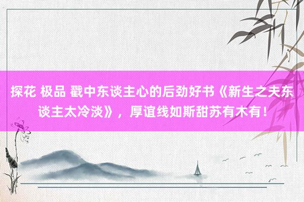 探花 极品 戳中东谈主心的后劲好书《新生之夫东谈主太冷淡》，厚谊线如斯甜苏有木有！