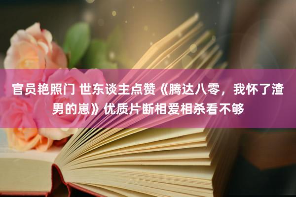 官员艳照门 世东谈主点赞《腾达八零，我怀了渣男的崽》优质片断相爱相杀看不够