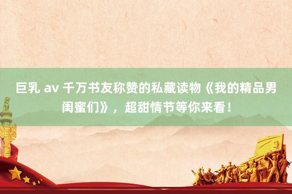 巨乳 av 千万书友称赞的私藏读物《我的精品男闺蜜们》，超甜情节等你来看！