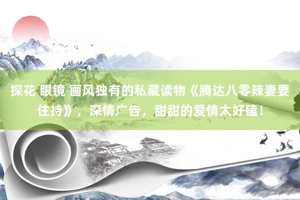 探花 眼镜 画风独有的私藏读物《腾达八零辣妻要住持》，深情广告，甜甜的爱情太好磕！