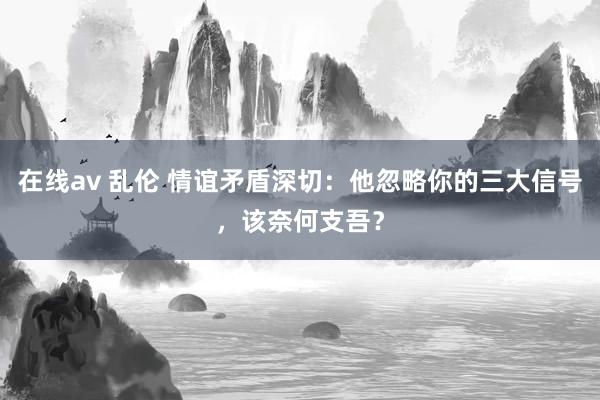 在线av 乱伦 情谊矛盾深切：他忽略你的三大信号，该奈何支吾？