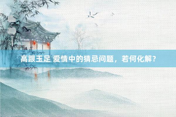 高跟玉足 爱情中的猜忌问题，若何化解？
