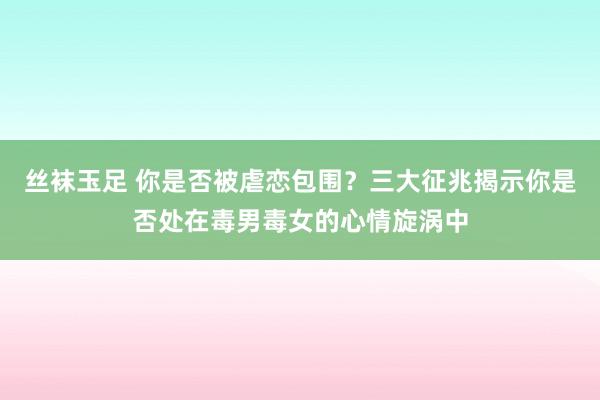 丝袜玉足 你是否被虐恋包围？三大征兆揭示你是否处在毒男毒女的心情旋涡中